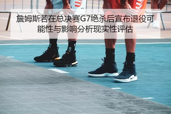 詹姆斯若在总决赛G7绝杀后宣布退役可能性与影响分析现实性评估