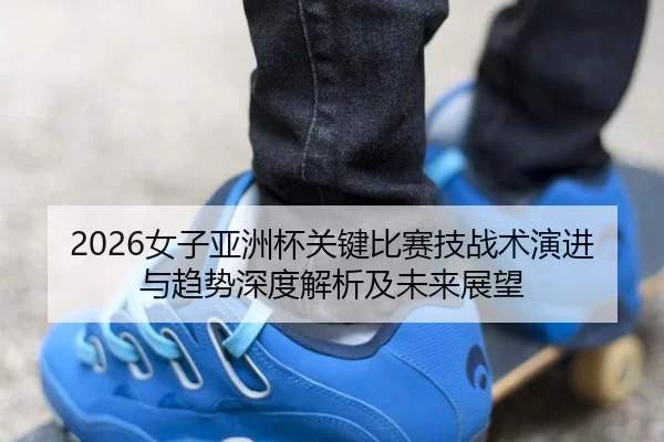 nv-zi-ya-zhou-bei-guan-jian-bi-sai-ji-zhan-shu-yan-jin-yu-qu-shi-shen-du-jie-xi-ji-wei-lai-zhan-wang-2-519.jpg